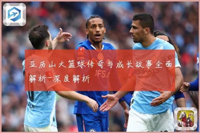 亚历山大篮球传奇与成长故事全面解析-深度解析