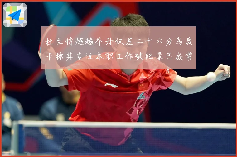 杜兰特超越乔丹仅差二十六分乌度卡称其专注本职工作破纪录已成常赛场复盘-深度解析