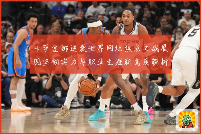 卡萨金娜逆袭世界网坛焦点之战展现坚韧实力与职业生涯新高度解析-深度解析