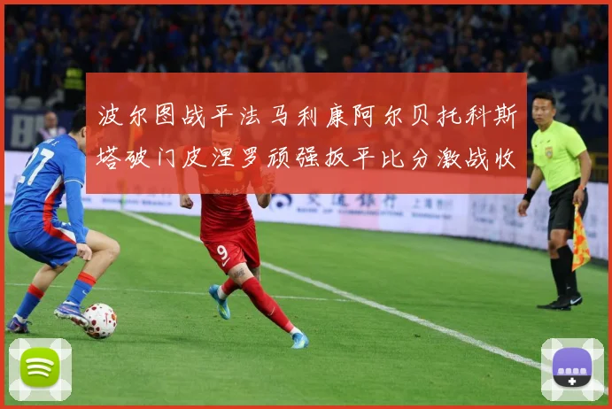波尔图战平法马利康阿尔贝托科斯塔破门皮涅罗顽强扳平比分激战收专题观察-深度解析