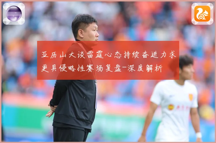 亚历山大谈雷霆心态持续奋进力求更具侵略性赛场复盘-深度解析