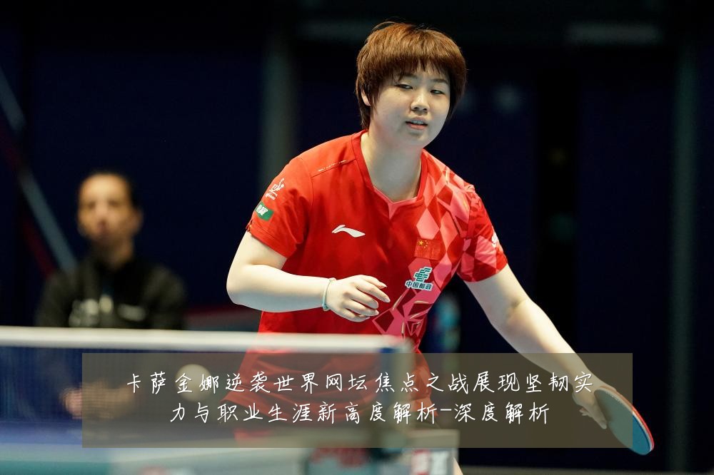 卡萨金娜逆袭世界网坛焦点之战展现坚韧实力与职业生涯新高度解析-深度解析